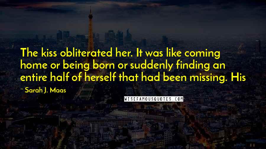 Sarah J. Maas Quotes: The kiss obliterated her. It was like coming home or being born or suddenly finding an entire half of herself that had been missing. His