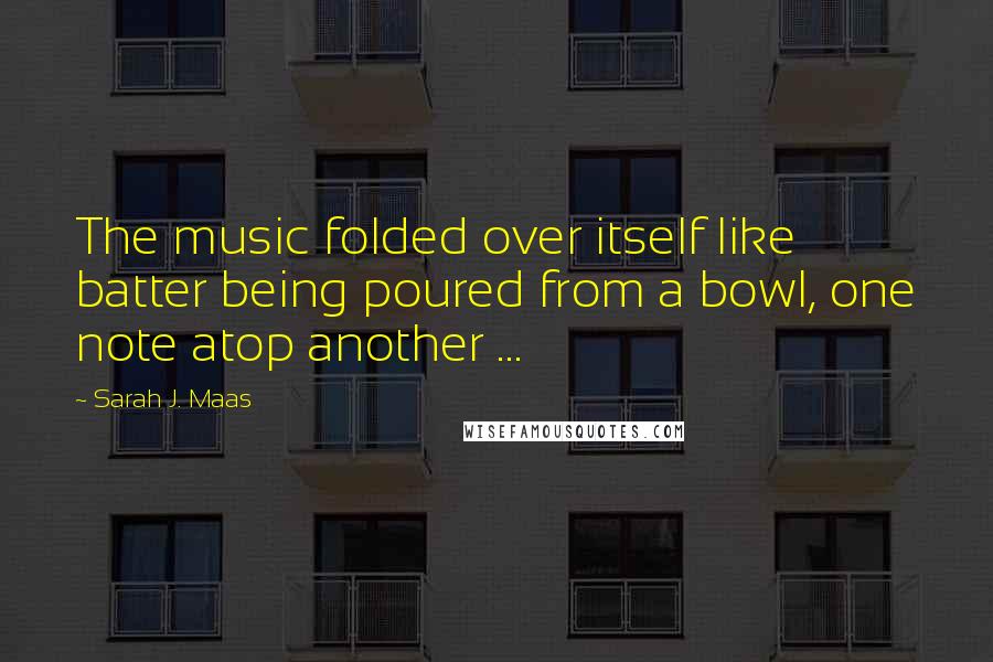 Sarah J. Maas Quotes: The music folded over itself like batter being poured from a bowl, one note atop another ...