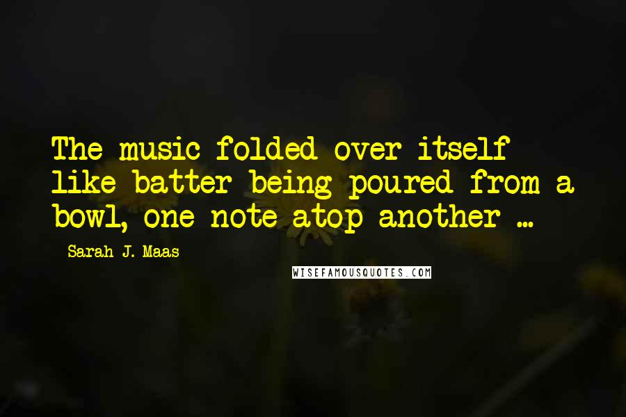 Sarah J. Maas Quotes: The music folded over itself like batter being poured from a bowl, one note atop another ...