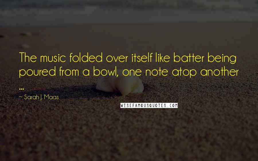 Sarah J. Maas Quotes: The music folded over itself like batter being poured from a bowl, one note atop another ...