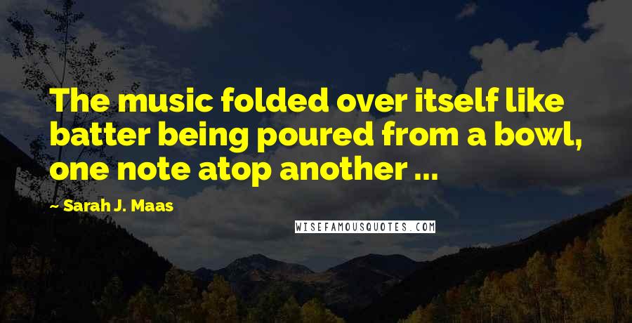 Sarah J. Maas Quotes: The music folded over itself like batter being poured from a bowl, one note atop another ...