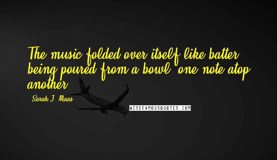 Sarah J. Maas Quotes: The music folded over itself like batter being poured from a bowl, one note atop another ...