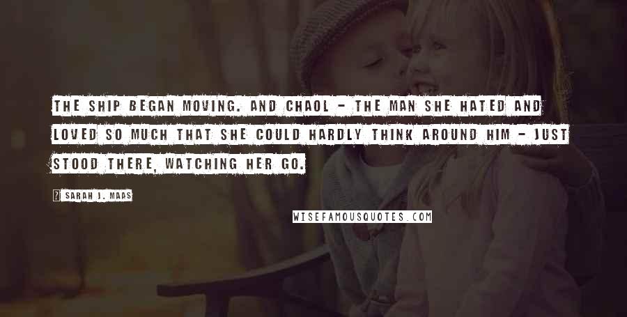 Sarah J. Maas Quotes: The ship began moving. And Chaol - the man she hated and loved so much that she could hardly think around him - just stood there, watching her go.