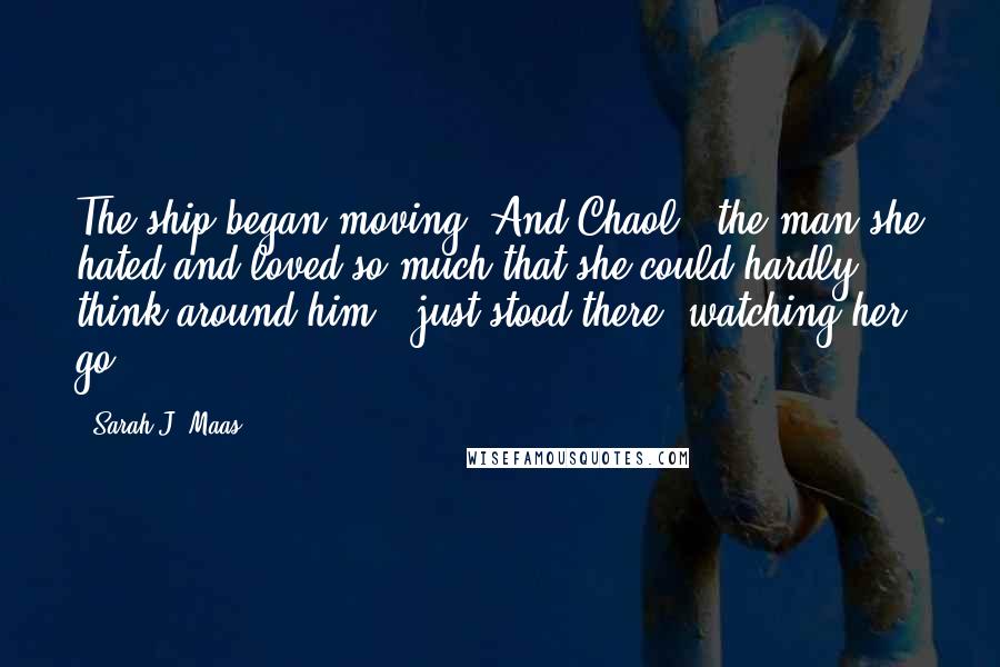 Sarah J. Maas Quotes: The ship began moving. And Chaol - the man she hated and loved so much that she could hardly think around him - just stood there, watching her go.