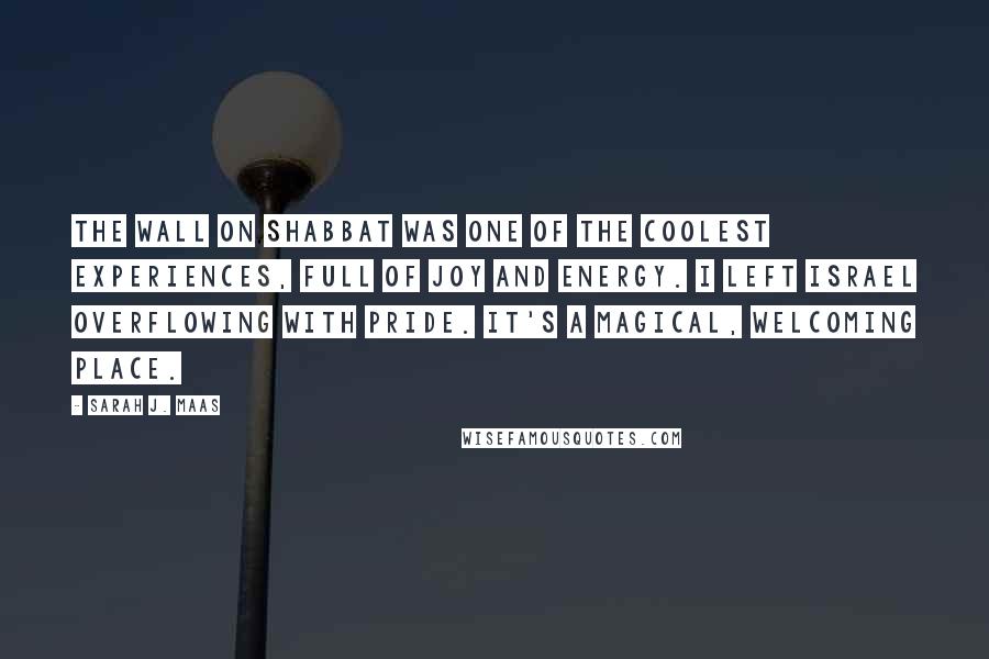 Sarah J. Maas Quotes: The Wall on Shabbat was one of the coolest experiences, full of joy and energy. I left Israel overflowing with pride. It's a magical, welcoming place.