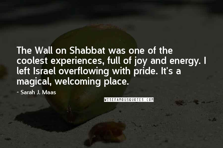 Sarah J. Maas Quotes: The Wall on Shabbat was one of the coolest experiences, full of joy and energy. I left Israel overflowing with pride. It's a magical, welcoming place.