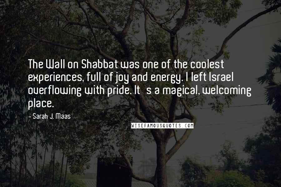 Sarah J. Maas Quotes: The Wall on Shabbat was one of the coolest experiences, full of joy and energy. I left Israel overflowing with pride. It's a magical, welcoming place.