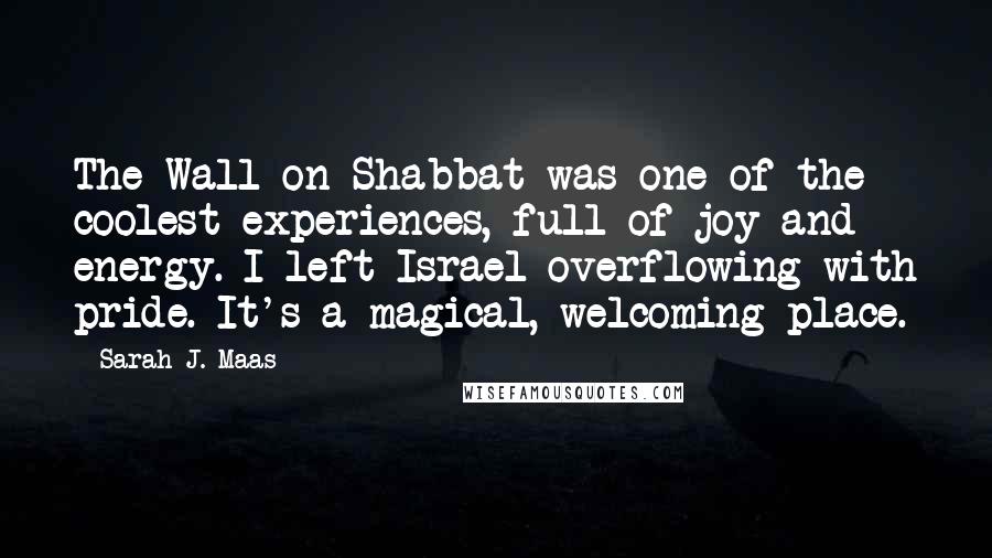 Sarah J. Maas Quotes: The Wall on Shabbat was one of the coolest experiences, full of joy and energy. I left Israel overflowing with pride. It's a magical, welcoming place.