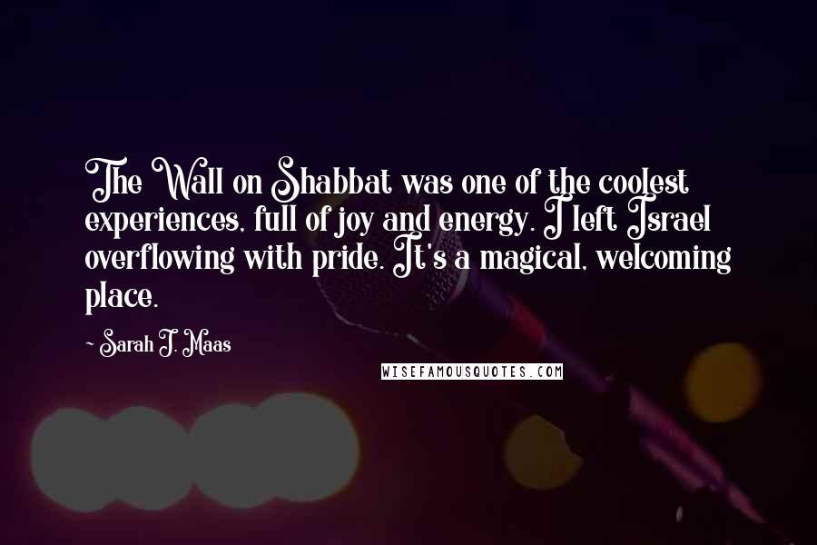 Sarah J. Maas Quotes: The Wall on Shabbat was one of the coolest experiences, full of joy and energy. I left Israel overflowing with pride. It's a magical, welcoming place.