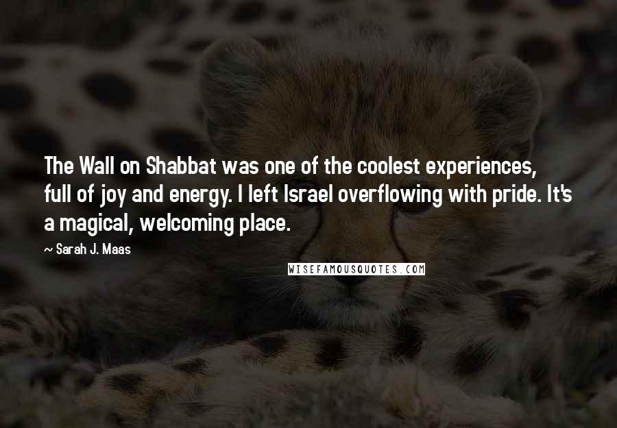 Sarah J. Maas Quotes: The Wall on Shabbat was one of the coolest experiences, full of joy and energy. I left Israel overflowing with pride. It's a magical, welcoming place.