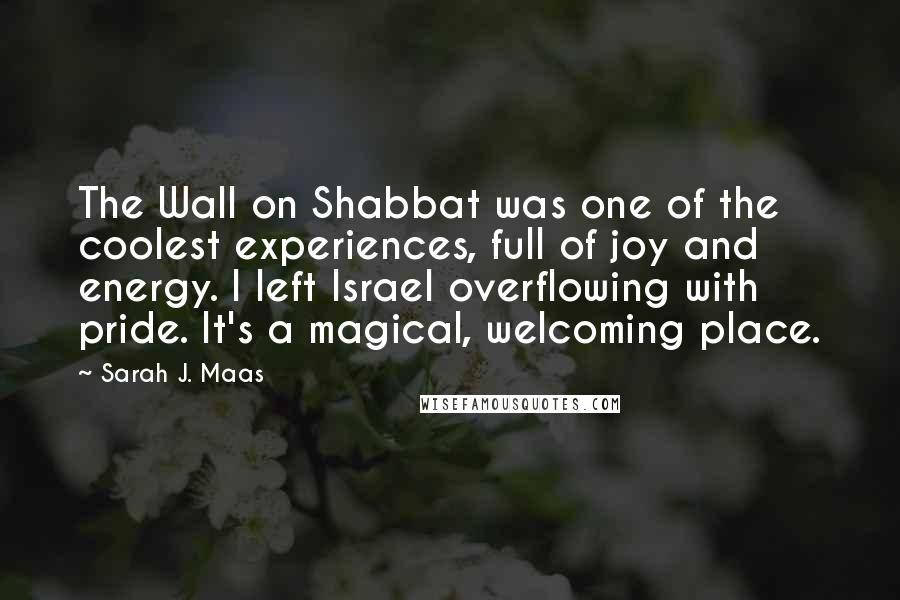 Sarah J. Maas Quotes: The Wall on Shabbat was one of the coolest experiences, full of joy and energy. I left Israel overflowing with pride. It's a magical, welcoming place.