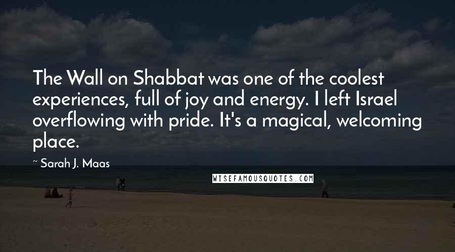 Sarah J. Maas Quotes: The Wall on Shabbat was one of the coolest experiences, full of joy and energy. I left Israel overflowing with pride. It's a magical, welcoming place.