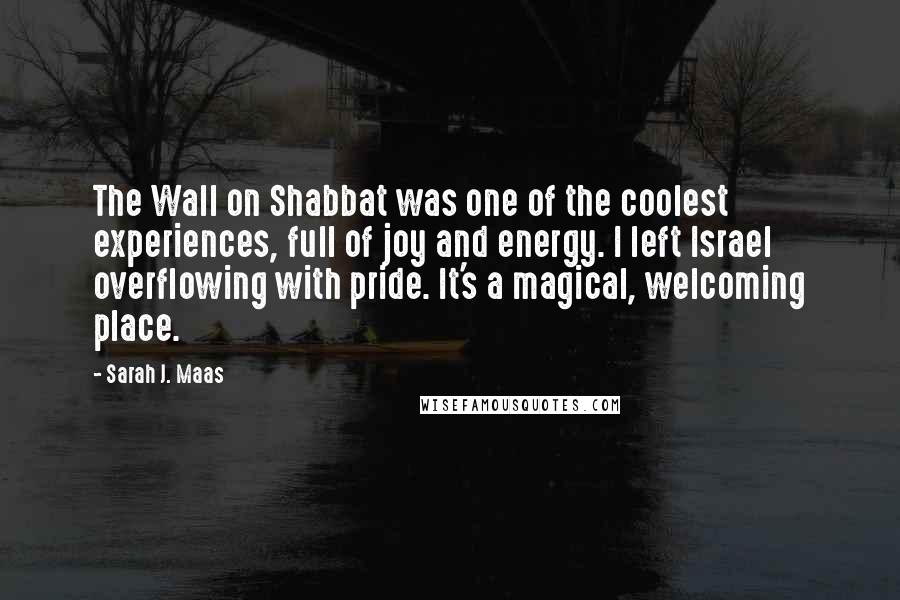 Sarah J. Maas Quotes: The Wall on Shabbat was one of the coolest experiences, full of joy and energy. I left Israel overflowing with pride. It's a magical, welcoming place.