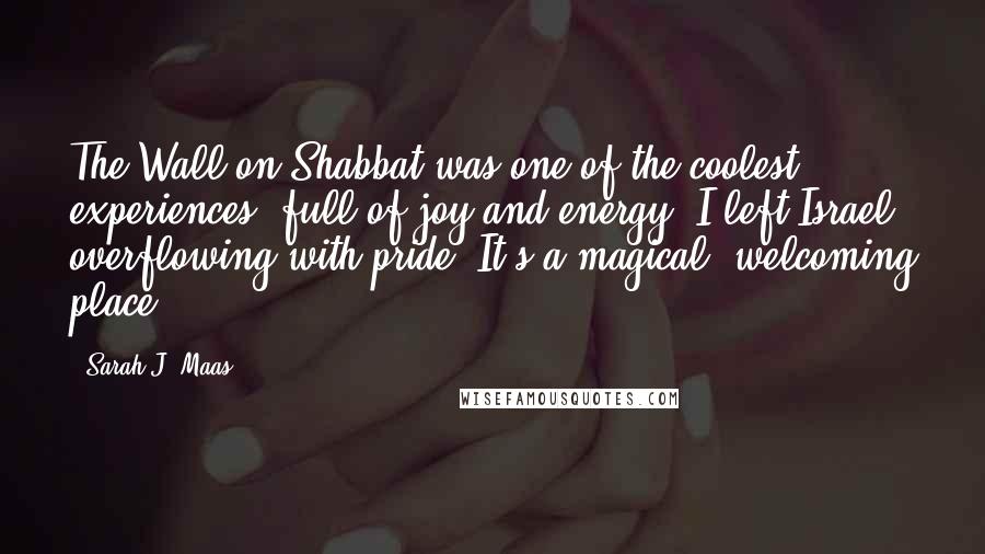 Sarah J. Maas Quotes: The Wall on Shabbat was one of the coolest experiences, full of joy and energy. I left Israel overflowing with pride. It's a magical, welcoming place.
