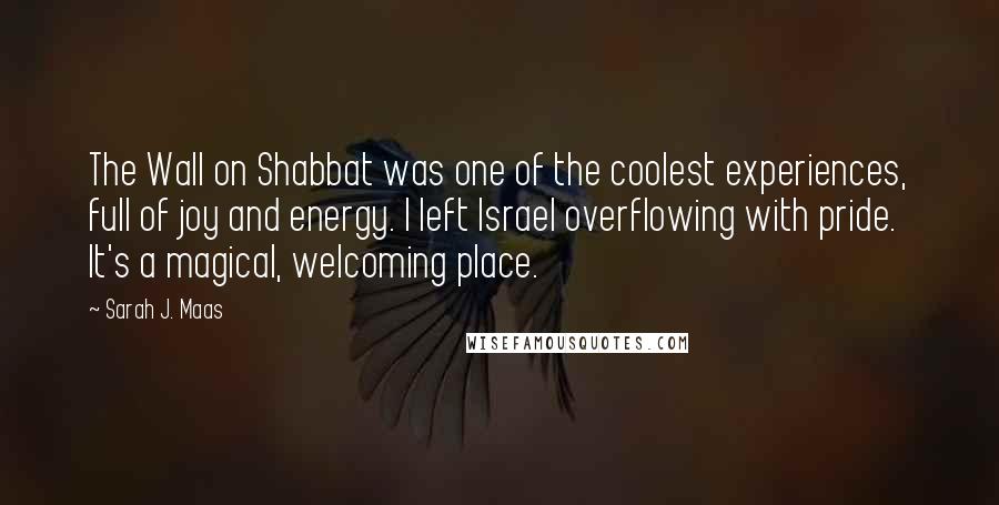 Sarah J. Maas Quotes: The Wall on Shabbat was one of the coolest experiences, full of joy and energy. I left Israel overflowing with pride. It's a magical, welcoming place.