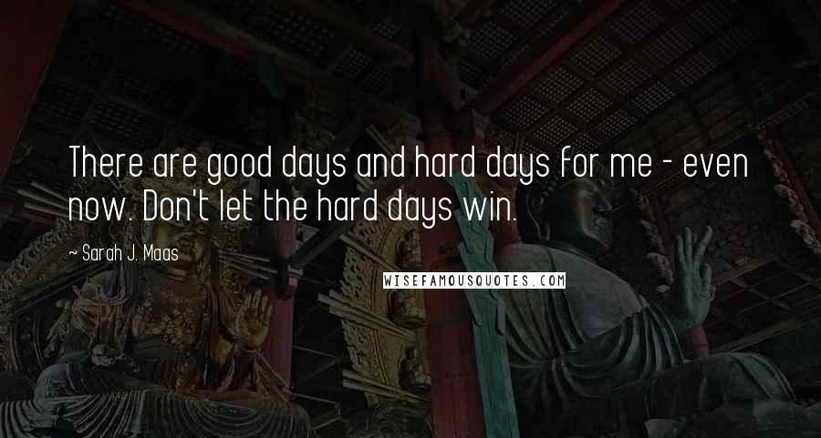 Sarah J. Maas Quotes: There are good days and hard days for me - even now. Don't let the hard days win.