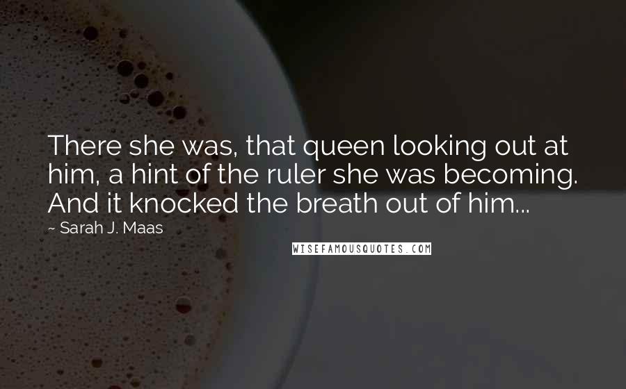 Sarah J. Maas Quotes: There she was, that queen looking out at him, a hint of the ruler she was becoming. And it knocked the breath out of him...