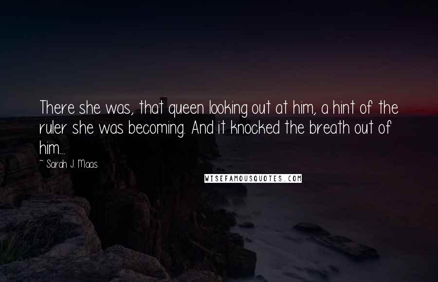 Sarah J. Maas Quotes: There she was, that queen looking out at him, a hint of the ruler she was becoming. And it knocked the breath out of him...