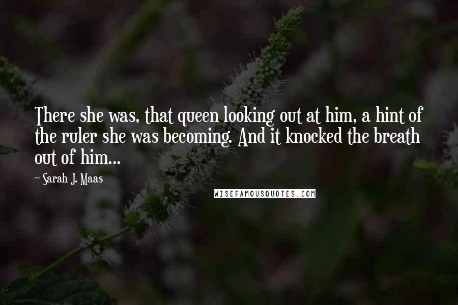 Sarah J. Maas Quotes: There she was, that queen looking out at him, a hint of the ruler she was becoming. And it knocked the breath out of him...