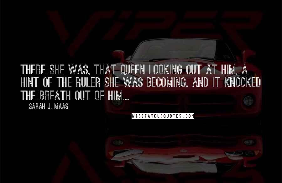 Sarah J. Maas Quotes: There she was, that queen looking out at him, a hint of the ruler she was becoming. And it knocked the breath out of him...