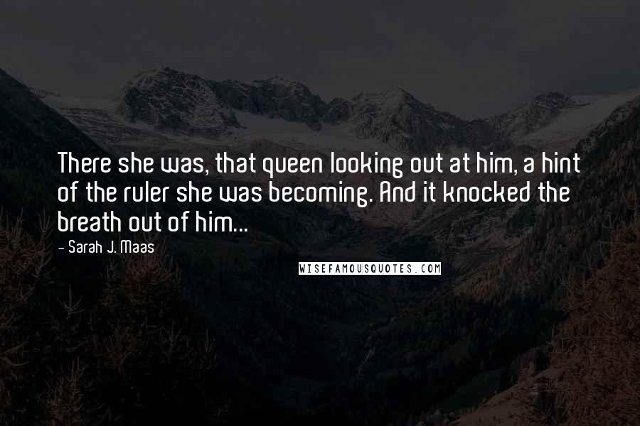 Sarah J. Maas Quotes: There she was, that queen looking out at him, a hint of the ruler she was becoming. And it knocked the breath out of him...