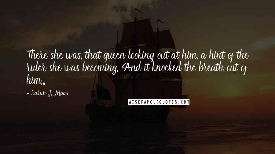 Sarah J. Maas Quotes: There she was, that queen looking out at him, a hint of the ruler she was becoming. And it knocked the breath out of him...