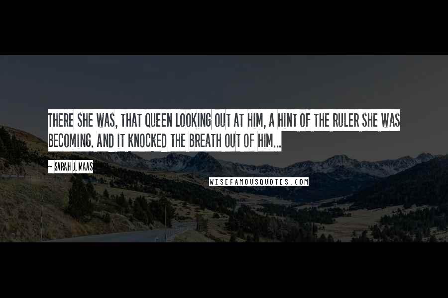 Sarah J. Maas Quotes: There she was, that queen looking out at him, a hint of the ruler she was becoming. And it knocked the breath out of him...