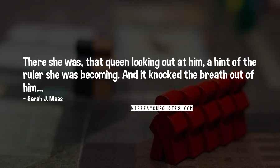 Sarah J. Maas Quotes: There she was, that queen looking out at him, a hint of the ruler she was becoming. And it knocked the breath out of him...