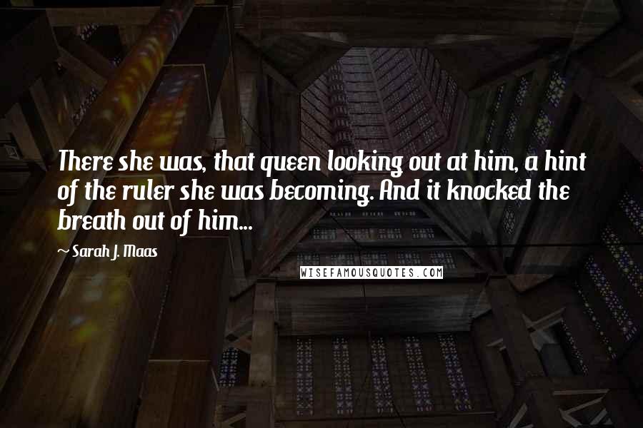 Sarah J. Maas Quotes: There she was, that queen looking out at him, a hint of the ruler she was becoming. And it knocked the breath out of him...