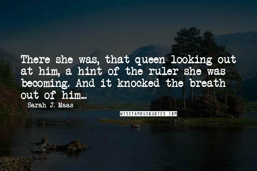 Sarah J. Maas Quotes: There she was, that queen looking out at him, a hint of the ruler she was becoming. And it knocked the breath out of him...