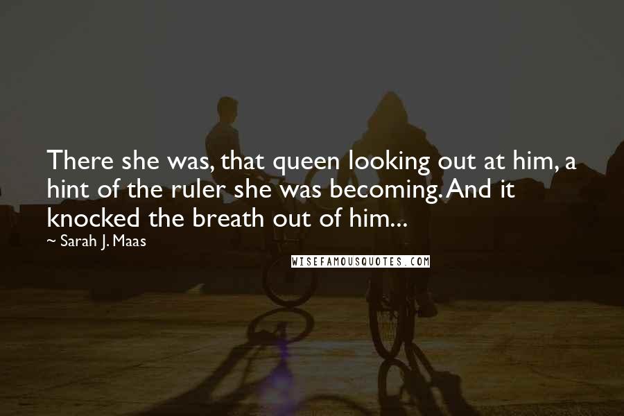 Sarah J. Maas Quotes: There she was, that queen looking out at him, a hint of the ruler she was becoming. And it knocked the breath out of him...