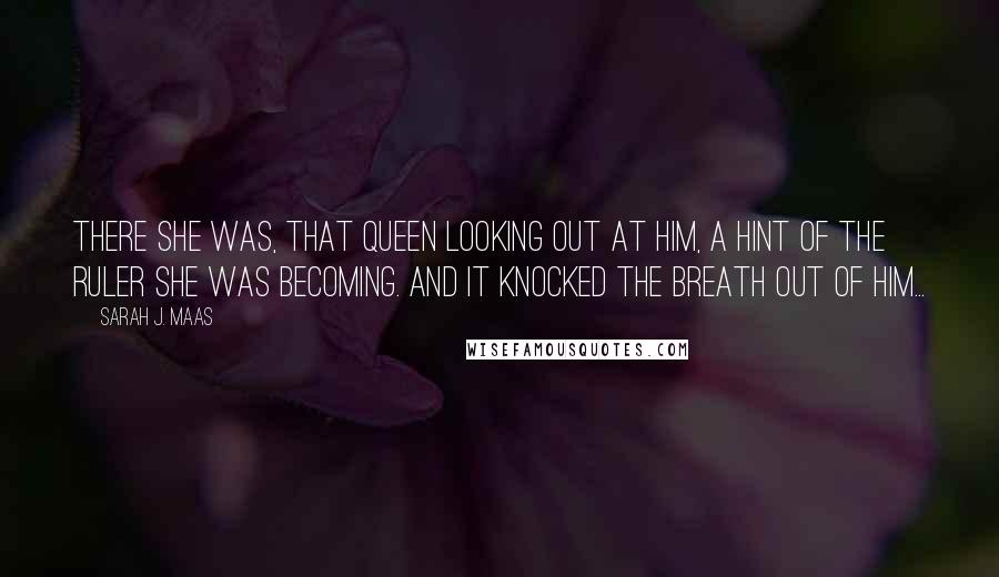 Sarah J. Maas Quotes: There she was, that queen looking out at him, a hint of the ruler she was becoming. And it knocked the breath out of him...