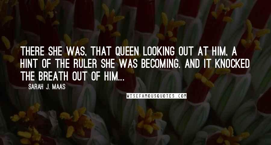Sarah J. Maas Quotes: There she was, that queen looking out at him, a hint of the ruler she was becoming. And it knocked the breath out of him...