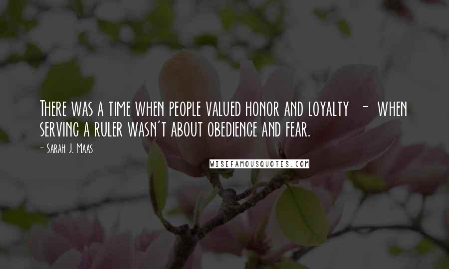 Sarah J. Maas Quotes: There was a time when people valued honor and loyalty  -  when serving a ruler wasn't about obedience and fear.