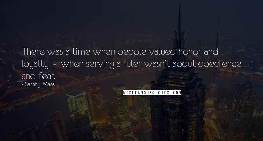 Sarah J. Maas Quotes: There was a time when people valued honor and loyalty - when serving a ruler wasn't about obedience and fear.