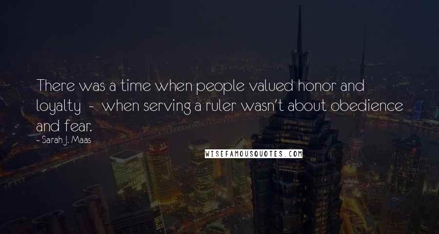 Sarah J. Maas Quotes: There was a time when people valued honor and loyalty  -  when serving a ruler wasn't about obedience and fear.