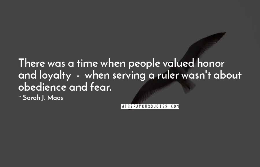 Sarah J. Maas Quotes: There was a time when people valued honor and loyalty - when serving a ruler wasn't about obedience and fear.