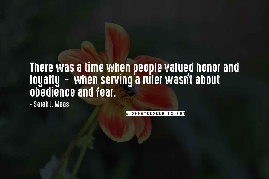 Sarah J. Maas Quotes: There was a time when people valued honor and loyalty  -  when serving a ruler wasn't about obedience and fear.