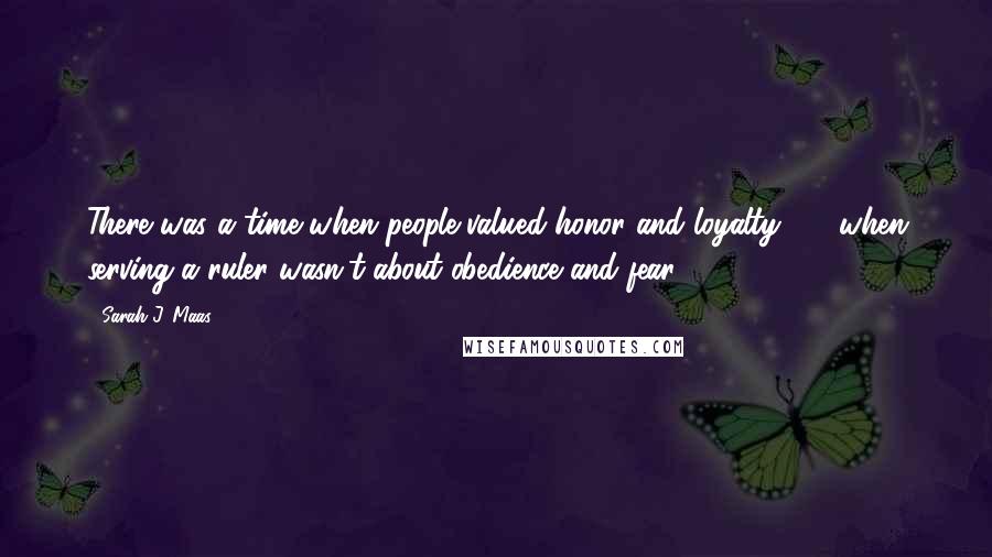 Sarah J. Maas Quotes: There was a time when people valued honor and loyalty  -  when serving a ruler wasn't about obedience and fear.