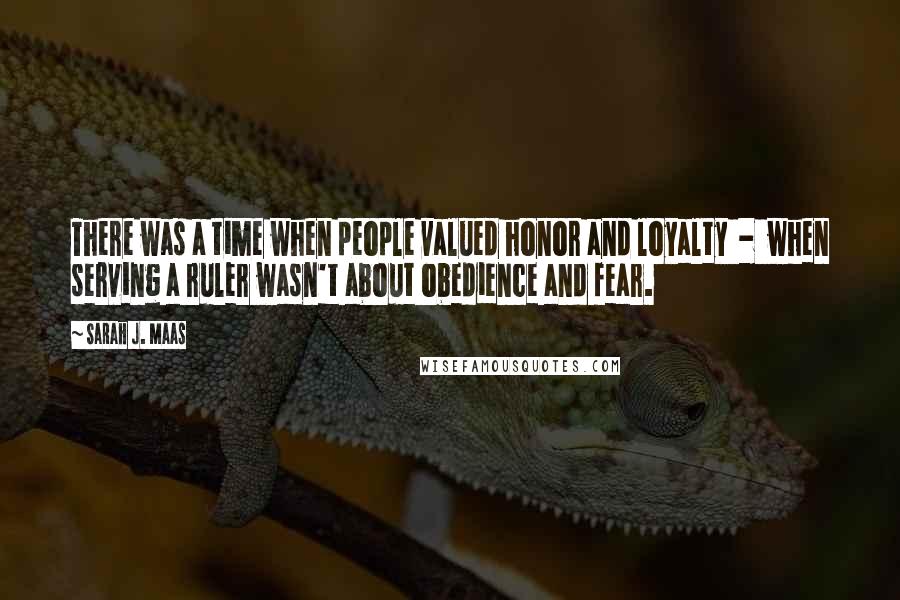 Sarah J. Maas Quotes: There was a time when people valued honor and loyalty - when serving a ruler wasn't about obedience and fear.