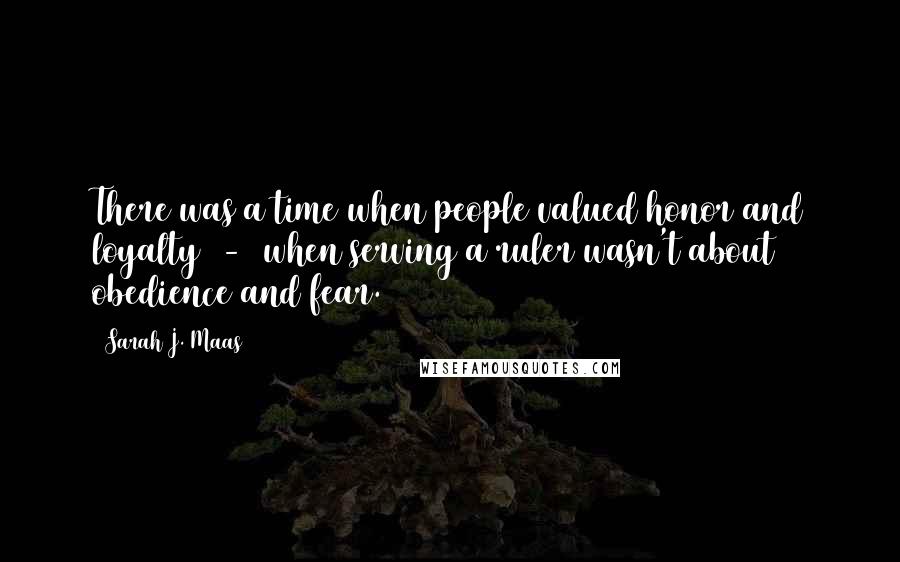 Sarah J. Maas Quotes: There was a time when people valued honor and loyalty - when serving a ruler wasn't about obedience and fear.