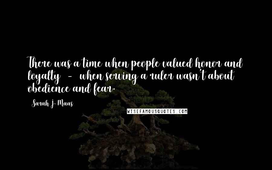 Sarah J. Maas Quotes: There was a time when people valued honor and loyalty  -  when serving a ruler wasn't about obedience and fear.