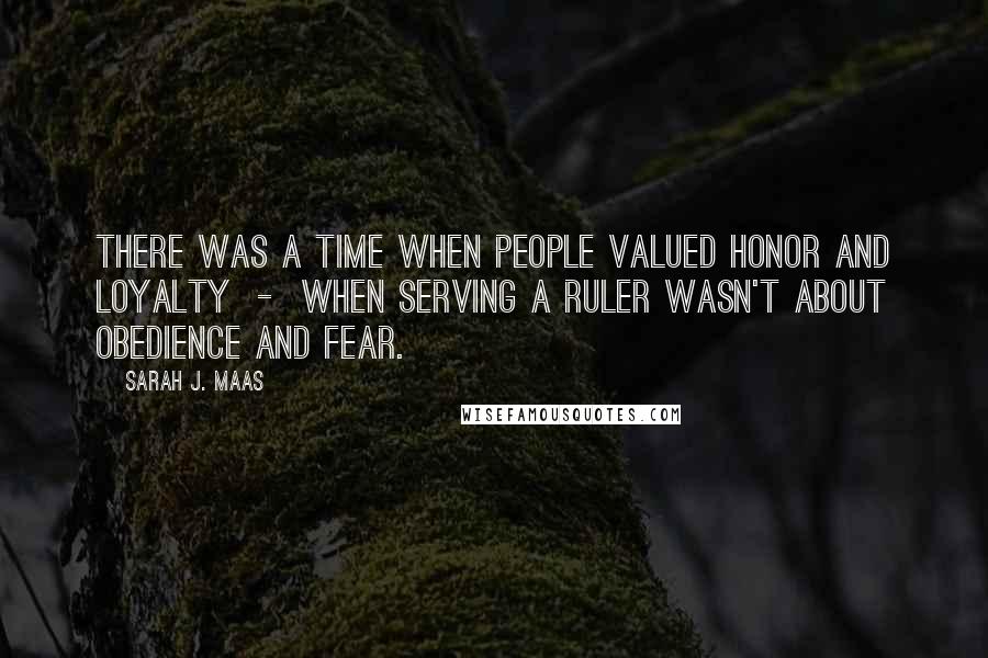 Sarah J. Maas Quotes: There was a time when people valued honor and loyalty - when serving a ruler wasn't about obedience and fear.