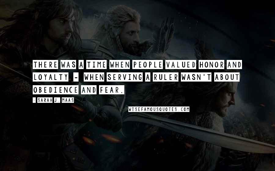 Sarah J. Maas Quotes: There was a time when people valued honor and loyalty  -  when serving a ruler wasn't about obedience and fear.