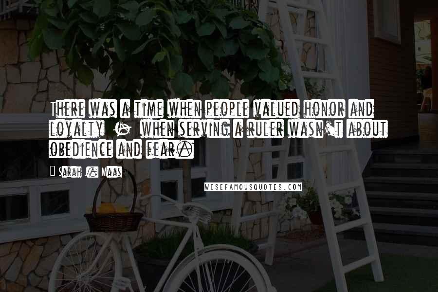 Sarah J. Maas Quotes: There was a time when people valued honor and loyalty  -  when serving a ruler wasn't about obedience and fear.