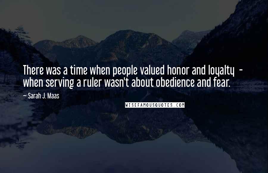 Sarah J. Maas Quotes: There was a time when people valued honor and loyalty  -  when serving a ruler wasn't about obedience and fear.