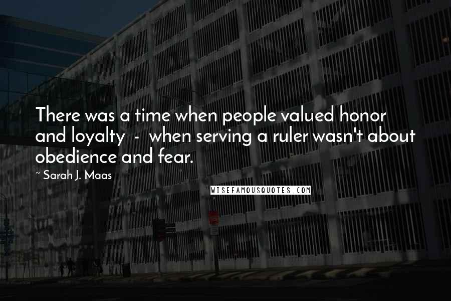Sarah J. Maas Quotes: There was a time when people valued honor and loyalty - when serving a ruler wasn't about obedience and fear.
