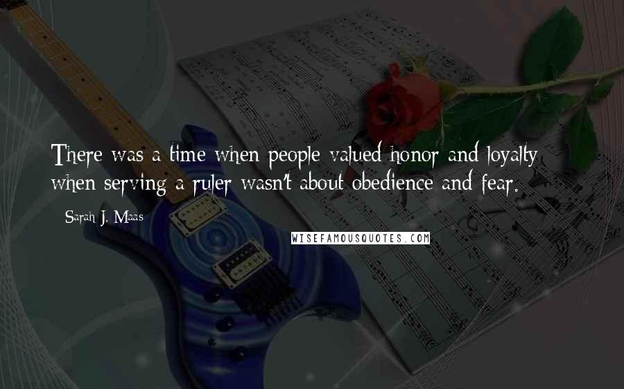 Sarah J. Maas Quotes: There was a time when people valued honor and loyalty  -  when serving a ruler wasn't about obedience and fear.