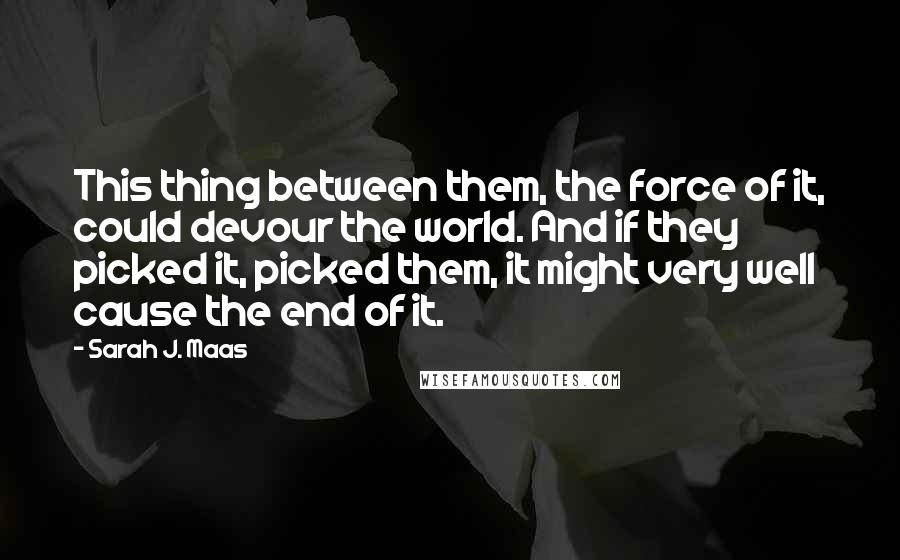 Sarah J. Maas Quotes: This thing between them, the force of it, could devour the world. And if they picked it, picked them, it might very well cause the end of it.