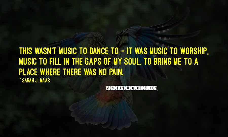 Sarah J. Maas Quotes: This wasn't music to dance to - it was music to worship, music to fill in the gaps of my soul, to bring me to a place where there was no pain.